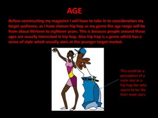 AGE
Before constructing my magazine I will have to take in to consideration my
target audience; as I have chosen hip hop as my genre the age range will be
from about thirteen to eighteen years. This is because people around these
ages are usually interested in hip hop. Also hip hop is a genre which has a
sense of style which usually aims at the younger target market.
This could be a
perception of a
male star or a
hip hop fan who
aspire to be like
their male stars.
 