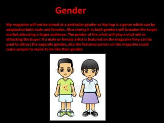 My magazine will not be aimed at a particular gender as hip hop is a genre which can be
adapted to both male and females. Also aiming it at both genders will broaden the target
market attracting a larger audience. The gender of the artist will play a vital role in
attracting the buyer. If a male or female artist is featured on the magazine they can be
used to attract the opposite gender, also the featured person on the magazine could
cause people to aspire to be like their gender.
Gender
 