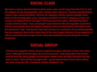 SOCIAL GROUP
I believe my magazine will be aimed at typical teenagers who live in inner city urban
areas. Although these teenagers do not have parents with disposable income they
tend to have the latest gadgets and designer clothes worn by their favourite hip hop
icons or stars. They will be teenagers who usually spend most of their time surfing
the web using sites like “Facebook, Twitter, MySpace” etc.
SOCIAL CLASS
Hip hop is a genre aimed mainly at urban areas, who could range from the E D, C1 and
C2 category on the demographic scale. I believe this is because hip hop originated from
a lower class society therefore I believe my magazine will be aimed at people lower
down on the demographic scale. Teenagers would fit in to the E category as they are
mainly unemployed (some teenagers may have part time jobs). Although hip hop is
usually aimed at urban areas and people lower down on the demographic scale there
will be some people from the higher categories who are interested in and aspire to be
the perceived "cool" and because hip hop is known as a cool genre they would probably
buy my magazine. Due to the social class of the main target audience of my magazine, it
will be around the price range of two -three pound (which is quite cheap for a music
magazine).
 