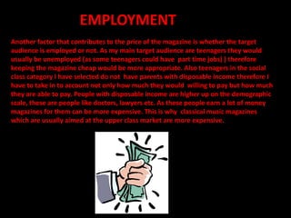 EMPLOYMENT
Another factor that contributes to the price of the magazine is whether the target
audience is employed or not. As my main target audience are teenagers they would
usually be unemployed (as some teenagers could have part time jobs) ) therefore
keeping the magazine cheap would be more appropriate. Also teenagers in the social
class category I have selected do not have parents with disposable income therefore I
have to take in to account not only how much they would willing to pay but how much
they are able to pay. People with disposable income are higher up on the demographic
scale, these are people like doctors, lawyers etc. As these people earn a lot of money
magazines for them can be more expensive. This is why classical music magazines
which are usually aimed at the upper class market are more expensive.
 