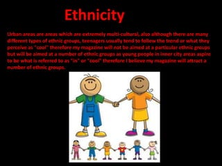 Urban areas are areas which are extremely multi-cultural, also although there are many
different types of ethnic groups, teenagers usually tend to follow the trend or what they
perceive as "cool" therefore my magazine will not be aimed at a particular ethnic groups
but will be aimed at a number of ethnic groups as young people in inner city areas aspire
to be what is referred to as "in" or "cool" therefore I believe my magazine will attract a
number of ethnic groups.
Ethnicity
 