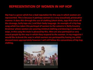 REPRESENTATION OF WOMEN IN HIP HOP
Hip hop is a genre which has a bad reputation for the way in which women are
represented. This is because it portrays women in a very sexualised, provocative
manner. It does this through the use of clothing (short skirts, tops that show off
the cleavage, belly tops etc.) and their body language. An example of a hip hop
song which has taken this portrayal of women to the extreme is Nelly Country
Grammar where women are wearing minimal clothing and dancing in seductive
ways, in this song the male is pleased by this. Men are also portrayed as very
sexual people by the way in which they respond to the women. In my magazine I
would like to break the way in which women are portrayed by having my artist
dressed more appropriately however I will still follow the conventions of hip hop
clothing.
 