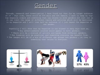 Gender Through, research and investigation I have found out that for my target audience of 16 – 24yr olds, there would be 57% male and 43% female. I want to keep my hip-hop magazine simple and something that can relate to both genders not just one as it can limit the range of different topics and articles which will be mentioned in my magazine and I will lose half my audience if I just based the magazine on one gender. Hopefully I will show that my magazine is not biased in many ways such as… Any advertisements created would appeal to both genders. There will be a mixture of artists and bands from different genders. The freebies will be practical and something everyone can benefit from. The images will be of a mix of different age groups and genders , so they is something that relate to everyone. 
