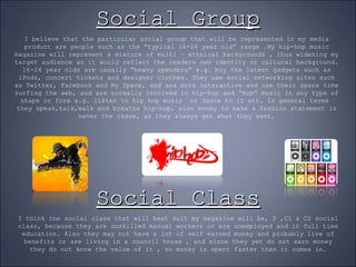 Social Group I believe that the particular social group that will be represented in my media product are people such as the “typical 16-24 year old” range .My hip-hop music magazine will represent a mixture of multi – ethnical backgrounds , thus widening my target audience as it would reflect the readers own identity or cultural background. 16-24 year olds are usually “heavy spenders” e.g. buy the latest gadgets such as iPods, concert tickets and designer clothes. They use social networking sites such as Twitter, Facebook and My Space, and are more interactive and use their spare time surfing the web, and are normally involved in hip-hop and “Rnb” music in any type of shape or form e.g. listen to hip hop music  or dance to it etc. In general terms  they speak,talk,walk and breathe hip-hop, also money to make a fashion statement is never the issue, as they always get what they want. Social Class I think the social class that will best suit my magazine will be, D ,C1 & C2 social class, because they are unskilled manual workers or are unemployed and in full time education. Also they may not have a lot of self earned money and probably live of benefits or are living in a council house , and since they yet do not earn money they do not know the value of it , so money is spent faster then it comes in. 