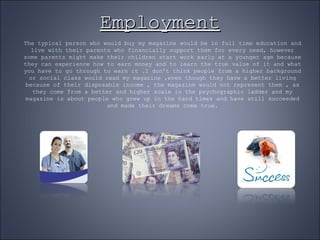 Employment The typical person who would buy my magazine would be in full time education and live with their parents who financially support them for every need, however some parents might make their children start work early at a younger age because they can experience how to earn money and to learn the true value of it and what you have to go through to earn it .I don’t think people from a higher background or social class would read my magazine ,even though they have a better living because of their disposable income , the magazine would not represent them , as they come from a better and higher scale in the psychographic ladder and my magazine is about people who grew up in the hard times and have still succeeded and made their dreams come true. 