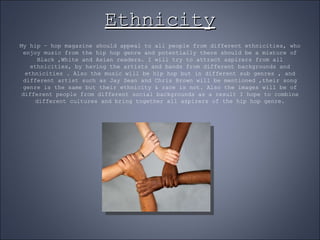 Ethnicity My hip – hop magazine should appeal to all people from different ethnicities, who enjoy music from the hip hop genre and potentially there should be a mixture of Black ,White and Asian readers. I will try to attract aspirers from all ethnicities, by having the artists and bands from different backgrounds and ethnicities . Also the music will be hip hop but in different sub genres , and different artist such as Jay Sean and Chris Brown will be mentioned ,their song genre is the same but their ethnicity & race is not. Also the images will be of different people from different social backgrounds as a result I hope to combine different cultures and bring together all aspirers of the hip hop genre. 