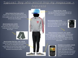 Typical Boy who would buy my magazine - Aspirers New Era NY Cap  - £24.99 The cap resembles status and so people will not only wear it to protect themselves from the sun but a symbol of wealth Nike Small Items Bag -£17.99 A small little bag that you can fit your personal belongings in such as a phone, mp3 player and your money , with the Nike logo clearly on top  Adidas Originals Flock Hoody -£49.99 A jacket with is cleverly branded with the three scarlet stripes on each of the sleeves showing that it is an adidas jacket also the logo is shown on the left hand side of the jacket. Bench Humber Flap Jeans - Reg - £49.99 These men's jeans from Bench are a twisted fit so they are designed to fit more comfortably and around your body's natural lines, showing the masculine figure and therefore attracting the ladies . Adidas Originals Training P.T. 70s - £59.99 Adidas Originals produce yet another striking colour way of  JD's best ever selling trainer , the Training P.T, these trainer s are a big status symbol and you can see by the price and ,every teenager is wearing them lately. Bench Freedom Scarf - £19.99 This chunky ribbed knitted scarf from Bench features a large contrast embroidered logo plus a woven Bench label.  BlackBerry Curve 8520- £149.99 Smartphone and find your perfect work/life balance. This stylish, affordable BlackBerry device will keep you entertained and connected with push email, Wi-Fi and instant Face book™ access. 