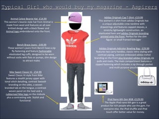 Typical Girl who would buy my magazine - Aspirers Animal Celest Beanie Hat -£14.99 This women's beanie style hat from Animal is made from wool and features an all over knitted design with a black flower and  Animal logo  embroidered onto the front.  Adidas Originals Cap T-Shirt -£19.99 This women's t-shirt from adidas Originals has a unique adjustable crew neckline with drawstrings and features capped sleeves, a stretchy lightweight construction, an elasticated hem and  adidas Originals branding printed onto the front . Perfect for the slim figure  or small framed teenager Bench Brace Jeans - £49.99 These women's jeans from Bench have a zip fly fastening and feature  fashionable  elasticated leg cuffs, designed to be worn without socks with flats or pumps, slim design to attract males  Nike Sweet Classic Hi - £54.99 Sweet Classic Hi style from Nike features a stealth jersey upper with tonal stitch detailing, contrast Swoosh branding on the sides, a woven branded tab on the tongue, a contrast woven panel on the heel and a  rubberised Nike logo  on the midsole plus a contrasting sole. Stylish and functional. Adidas Originals Adicolor Bowling Bag - £29.99 features two carry handles, classic retro styling with contrast piping, contrast embossed adidas trefoil branding on the front  plus branded adidas Originals  zip pulls and rivets. The main compartment features a zipped fastening which includes a zip through pocket and multi-purpose pouches IPod Nano 6th Gen 8GB -£129.00 The Apple iPod nano 6th gen is a great product for rich people who use the gym. For everyone else, the iPod shuffle and iPod touch offer better value for money. 