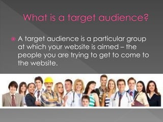  A target audience is a particular group
at which your website is aimed – the
people you are trying to get to come to
the website.
 