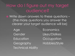  Write down answers to these questions –
(the more questions you answer the
clearer your target audience will be)
Age
Gender
Education
Geography
Technical Ability
Economics
Likes/Dislikes
Occupation
Hobbies/Style
 