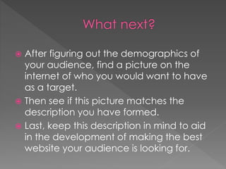  After figuring out the demographics of
your audience, find a picture on the
internet of who you would want to have
as a target.
 Then see if this picture matches the
description you have formed.
 Last, keep this description in mind to aid
in the development of making the best
website your audience is looking for.
 
