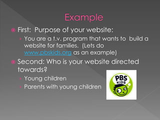  First: Purpose of your website:
› You are a t.v. program that wants to build a
website for families. (Lets do
www.pbskids.org as an example)
 Second: Who is your website directed
towards?
› Young children
› Parents with young children
 