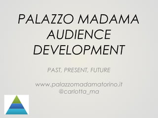 PALAZZO MADAMA
AUDIENCE
DEVELOPMENT
PAST, PRESENT, FUTURE
www.palazzomadamatorino.it
@carlotta_ma

 