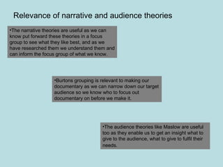 Relevance of narrative and audience theories The narrative theories are useful as we can know put forward these theories in a focus group to see what they like best, and as we have researched them we understand them and can inform the focus group of what we know.  Burtons grouping is relevant to making our documentary as we can narrow down our target audience so we know who to focus out documentary on before we make it. The audience theories like Maslow are useful too as they enable us to get an insight what to give to the audience, what to give to fulfil their needs.   