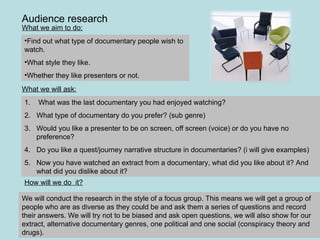 Audience research What we aim to do: Find out what type of documentary people wish to watch.  What style they like. Whether they like presenters or not.  We will conduct the research in the style of a focus group. This means we will get a group of people who are as diverse as they could be and ask them a series of questions and record their answers. We will try not to be biased and ask open questions, we will also show for our extract, alternative documentary genres, one political and one social (conspiracy theory and drugs).  What we will ask: What was the last documentary you had enjoyed watching? What type of documentary do you prefer? (sub genre) Would you like a presenter to be on screen, off screen (voice) or do you have no preference? Do you like a quest/journey narrative structure in documentaries? (i will give examples) Now you have watched an extract from a documentary, what did you like about it? And what did you dislike about it?  How will we do  it? 