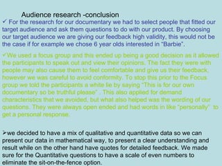 Audience research -conclusion For the research for our documentary we had to select people that fitted our target audience and ask them questions to do with our product. By choosing our target audience we are giving our feedback high validity, this would not be the case if for example we chose 6 year olds interested in “Barbie”. We used a focus group and this ended up being a good decision as it allowed the participants to speak out and view their opinions. The fact they were with people may also cause them to feel comfortable and give us their feedback, however we was careful to avoid conformity. To stop this prior to the Focus group we told the participants a white lie by saying “This is for our own documentary so be truthful please” . This also applied for demand characteristics that we avoided, but what also helped was the wording of our questions. They were always open ended and had words in like “personally”  to get a personal response. we decided to have a mix of qualitative and quantitative data so we can present our data in mathematical way, to present a clear understanding and result while on the other hand have quotes for detailed feedback. We made sure for the Quantitative questions to have a scale of even numbers to eliminate the sit-on-the-fence option.  