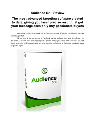 Audience Drill Review
The most advanced targeting software created
to date, giving you laser precise result that get
your message seen only buy passionate buyers
Most of the people in the world has a Facebook account. If you are one of them, you may
need this product.
All you have is just an account in Facebook and the software, then your life will never be
the same! You can now stop targeting bots’ profiles and pages which other software’s do, and
finally search for real keywords that are being used by real people to find those passionate about
a specific topic!
 