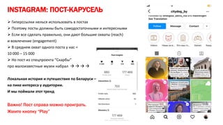 INSTAGRAM: ПОСТ-КАРУСЕЛЬ
 Гиперссылки нелься использовать в постах
 Поэтому посты должны быть самодостаточными и интересными
 Если все сделать правильно, они дают большие охваты (reach)
и вовлечение (engagement)
 В среднем охват одного поста у нас =
10 000 – 15 000
 Но пост из спецпроекта “Скарбы”
про малоизвестные музеи набрал    
Локальная история и путешествия по Беларуси –
на пике интереса у аудитории.
И мы поймали этот тренд
Важно! Пост справа можно проиграть.
Жмите кнопку “Play”
 