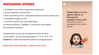 INSTAGRAM: STORIES
 В Instagram есть много интерактивных форматов
 Stories вовлекают и развлекают
 Если у вас больше 10 тыс. фоловеров, можно вставлять гиперссылку
 Генерируют трафик на сайт
 Исчезают через 24 час после публикации
(но можно добавить в “Highlights” и закрепить там на время
Или сохранить навсегда)
Интерактивная сториз, где пользователи могли голосовть
и сразу видеть, как проголосовали другие       
Результат: ок. 600 пользователей ответили на каждый вопрос
Важно! Пост можно проиграть. Жмите кнопку “Play”
 