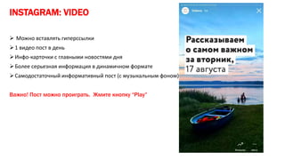 INSTAGRAM: VIDEO
 Можно вставлять гиперссылки
1 видео пост в день
Инфо-карточки с главными новостями дня
Более серьезная информация в динамичном формате
Самодостаточный информативный пост (с музыкальным фоном)
Важно! Пост можно проиграть. Жмите кнопку “Play”
 