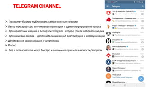 TELEGRAM CHANNEL
 Позволяет быстро публиковать самые важные новости
 Легко пользоваться, интуитивная навигация и администрирование канала
 Для новостных издний в Беларуси Telegram - второе (после вебсайта) медиа
 Для нишевых медиа – дополнительный канал дистрибуции и коммуникации
 Двустороння коммникация с читателями
 Опрос
 Бот = пользователи могут быстро и анонимно присылать новости/вопросы
 