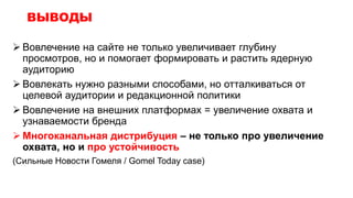 ВЫВОДЫ
 Вовлечение на сайте не только увеличивает глубину
просмотров, но и помогает формировать и растить ядерную
аудиторию
 Вовлекать нужно разными способами, но отталкиваться от
целевой аудитории и редакционной политики
 Вовлечение на внешних платформах = увеличение охвата и
узнаваемости бренда
 Многоканальная дистрибуция – не только про увеличение
охвата, но и про устойчивость
(Сильные Новости Гомеля / Gomel Today case)
 