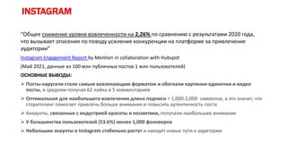 INSTAGRAM
“Общее снижение уровня вовлеченности на 2,26% по сравнению с результатами 2020 года,
что вызывает опасения по поводу усиления конкуренции на платформе за привлечение
аудитории”
Instagram Engagement Report by Mention in collaboration with Hubspot
(Май 2021, данные из 100 млн публичных постов 1 млн пользователей)
ОСНОВНЫЕ ВЫВОДЫ:
 Посты-карусели стали самым вовлекающим форматом и обогнали картинки-одиночки и видео
посты, в среднем получая 62 лайка и 5 комментариев
 Оптимальная для наибольшего вовлечения длина подписи = 1,000-2,000 символов, а это значит, что
сторителинг помогает привлечь больше внимания и повысить аутентичность поста
 Аккаунты, связанные с индустрией красоты и косметики, получали наибольшее внимание
 У большинства пользователей (53.6%) менее 1,000 фоловеров
 Небольшие акаунты в Instagram стабильно растут и находят новые пути к аудитории
 