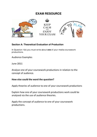 EXAM RESOURCE
Section A: Theoretical Evaluation of Production
In Question 1(b) you must write about one of your media coursework
productions.
	
  
Audience	
  Examples	
  
	
  
June	
  2011	
  
	
  
Analyse	
  one	
  of	
  your	
  coursework	
  productions	
  in	
  relation	
  to	
  the	
  
concept	
  of	
  audience.	
  
	
  
How	
  else	
  could	
  the	
  word	
  the	
  question?	
  
	
  
Apply	
  theories	
  of	
  audience	
  to	
  one	
  of	
  your	
  coursework	
  productions	
  
	
  
Explain	
  how	
  one	
  of	
  your	
  coursework	
  productions	
  work	
  could	
  be	
  
analysed	
  via	
  the	
  use	
  of	
  audience	
  theories.	
  
	
  
Apply	
  the	
  concept	
  of	
  audience	
  to	
  one	
  of	
  your	
  coursework	
  
productions.	
  
 