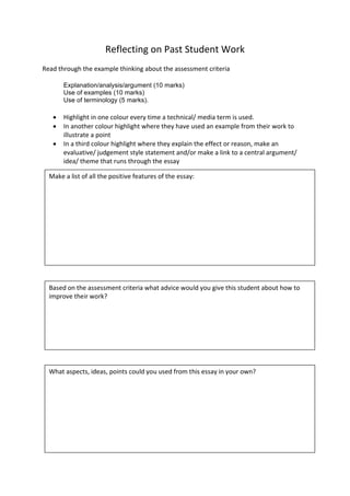 Reflecting	
  on	
  Past	
  Student	
  Work	
  
	
  
Read	
  through	
  the	
  example	
  thinking	
  about	
  the	
  assessment	
  criteria	
  
	
  
Explanation/analysis/argument  (10  marks)  
     Use  of  examples  (10  marks)  
     Use  of  terminology  (5  marks).  
	
  
•   Highlight	
  in	
  one	
  colour	
  every	
  time	
  a	
  technical/	
  media	
  term	
  is	
  used.	
  
•   In	
  another	
  colour	
  highlight	
  where	
  they	
  have	
  used	
  an	
  example	
  from	
  their	
  work	
  to	
  
illustrate	
  a	
  point	
  
•   In	
  a	
  third	
  colour	
  highlight	
  where	
  they	
  explain	
  the	
  effect	
  or	
  reason,	
  make	
  an	
  
evaluative/	
  judgement	
  style	
  statement	
  and/or	
  make	
  a	
  link	
  to	
  a	
  central	
  argument/	
  
idea/	
  theme	
  that	
  runs	
  through	
  the	
  essay	
  
	
  
Make	
  a	
  list	
  of	
  all	
  the	
  positive	
  features	
  of	
  the	
  essay:	
  
Based	
  on	
  the	
  assessment	
  criteria	
  what	
  advice	
  would	
  you	
  give	
  this	
  student	
  about	
  how	
  to	
  
improve	
  their	
  work?	
  
What	
  aspects,	
  ideas,	
  points	
  could	
  you	
  used	
  from	
  this	
  essay	
  in	
  your	
  own?	
  
 