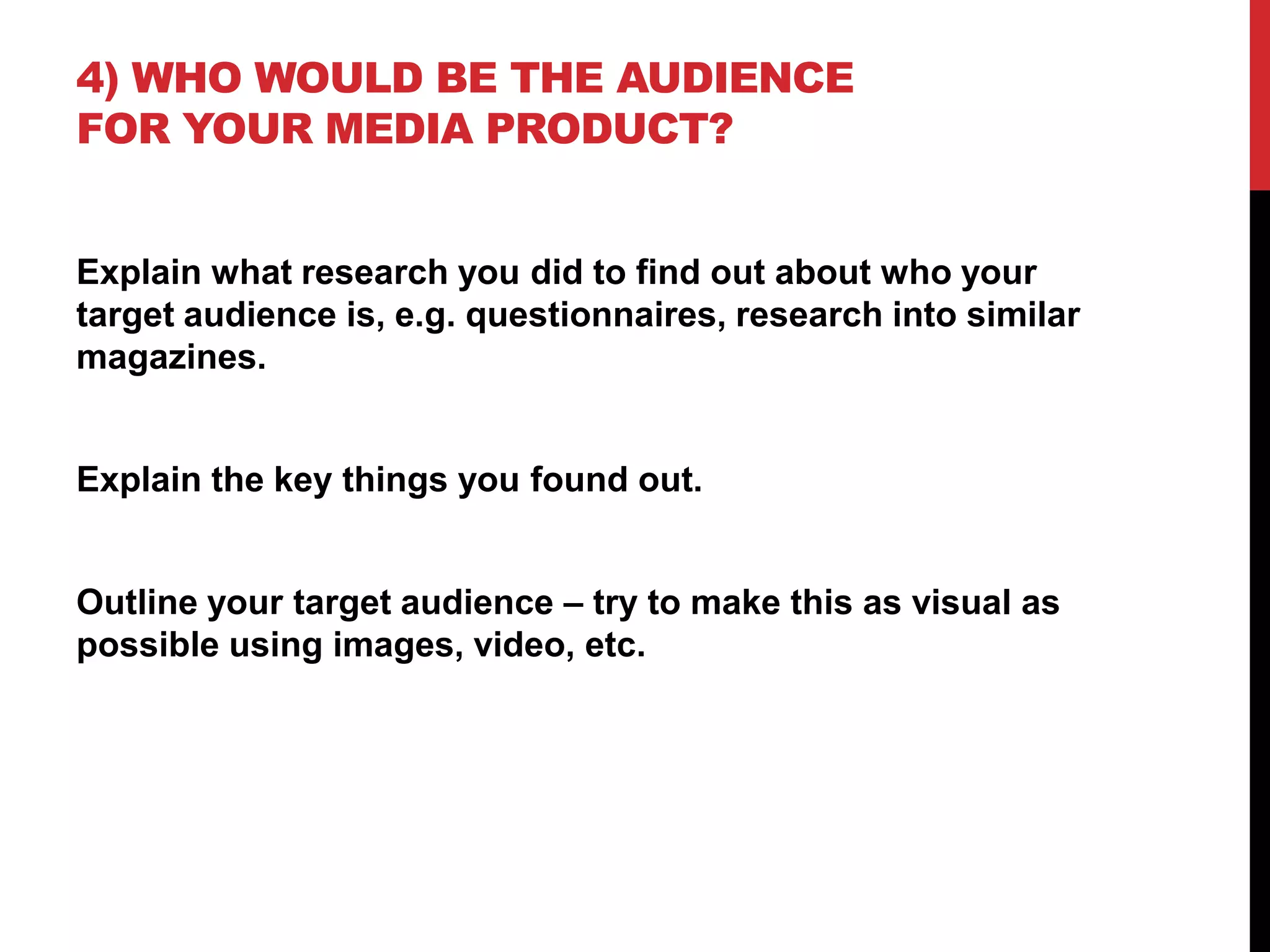 4) WHO WOULD BE THE AUDIENCE
FOR YOUR MEDIA PRODUCT?


Explain what research you did to find out about who your
target audience is, e.g. questionnaires, research into similar
magazines.


Explain the key things you found out.


Outline your target audience – try to make this as visual as
possible using images, video, etc.
 