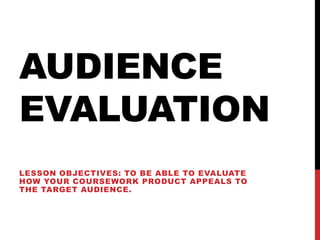 AUDIENCE
EVALUATION
LESSON OBJECTIVES: TO BE ABLE TO EVALUATE
HOW YOUR COURSEWORK PRODUCT APPEALS TO
THE TARGET AUDIENCE.
 