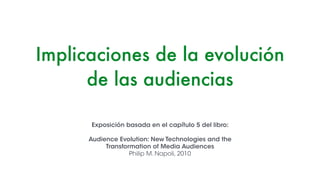 Implicaciones de la evolución
de las audiencias
Exposición basada en el capítulo 5 del libro:
!
Audience Evolution: New Technologies and the
Transformation of Media Audiences
Philip M. Napoli, 2010
 