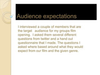 Audience expectations
I interviewed a couple of members that are
the target audience for my groups film
opening. I asked them several different
questions from twitter and a hand out
questionnaire that I made. The questions I
asked where based around what they would
expect from our film and the given genre.
 