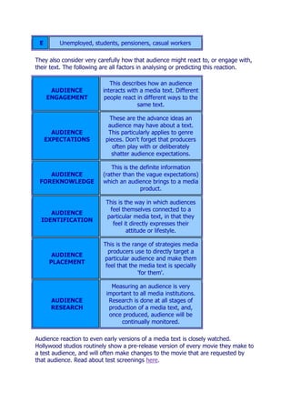 E       Unemployed, students, pensioners, casual workers

They also consider very carefully how that audience might react to, or engage with,
their text. The following are all factors in analysing or predicting this reaction.

                             This describes how an audience
      AUDIENCE            interacts with a media text. Different
     ENGAGEMENT            people react in different ways to the
                                        same text.

                            These are the advance ideas an
                            audience may have about a text.
       AUDIENCE             This particularly applies to genre
     EXPECTATIONS          pieces. Don't forget that producers
                              often play with or deliberately
                             shatter audience expectations.

                             This is the definite information
    AUDIENCE              (rather than the vague expectations)
 FOREKNOWLEDGE            which an audience brings to a media
                                         product.

                           This is the way in which audiences
                            feel themselves connected to a
     AUDIENCE
                           particular media text, in that they
  IDENTIFICATION
                             feel it directly expresses their
                                    attitude or lifestyle.

                          This is the range of strategies media
                            producers use to directly target a
       AUDIENCE
                          particular audience and make them
      PLACEMENT
                           feel that the media text is specially
                                        'for them'.

                             Measuring an audience is very
                           important to all media institutions.
      AUDIENCE              Research is done at all stages of
      RESEARCH              production of a media text, and,
                            once produced, audience will be
                                continually monitored.

Audience reaction to even early versions of a media text is closely watched.
Hollywood studios routinely show a pre-release version of every movie they make to
a test audience, and will often make changes to the movie that are requested by
that audience. Read about test screenings here.
 