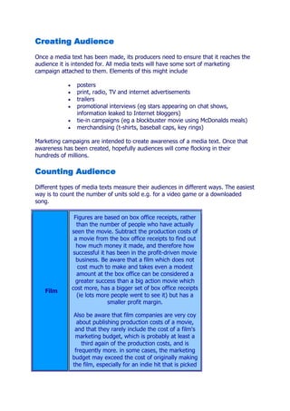 Creating Audience
Once a media text has been made, its producers need to ensure that it reaches the
audience it is intended for. All media texts will have some sort of marketing
campaign attached to them. Elements of this might include

                posters
                print, radio, TV and internet advertisements
                trailers
                promotional interviews (eg stars appearing on chat shows,
                information leaked to Internet bloggers)
                tie-in campaigns (eg a blockbuster movie using McDonalds meals)
                merchandising (t-shirts, baseball caps, key rings)

Marketing campaigns are intended to create awareness of a media text. Once that
awareness has been created, hopefully audiences will come flocking in their
hundreds of millions.

Counting Audience
Different types of media texts measure their audiences in different ways. The easiest
way is to count the number of units sold e.g. for a video game or a downloaded
song.

               Figures are based on box office receipts, rather
                than the number of people who have actually
              seen the movie. Subtract the production costs of
               a movie from the box office receipts to find out
                how much money it made, and therefore how
              successful it has been in the profit-driven movie
                business. Be aware that a film which does not
                cost much to make and takes even a modest
                amount at the box office can be considered a
               greater success than a big action movie which
              cost more, has a bigger set of box office receipts
   Film
                (ie lots more people went to see it) but has a
                            smaller profit margin.

              Also be aware that film companies are very coy
                about publishing production costs of a movie,
               and that they rarely include the cost of a film's
               marketing budget, which is probably at least a
                  third again of the production costs, and is
               frequently more. in some cases, the marketing
              budget may exceed the cost of originally making
              the film, especially for an indie hit that is picked
 