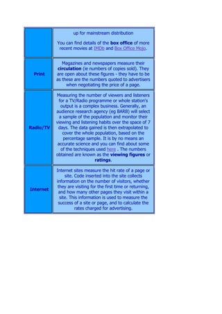 up for mainstream distribution

           You can find details of the box office of more
            recent movies at IMDb and Box Office Mojo.


              Magazines and newspapers measure their
            circulation (ie numbers of copies sold). They
 Print     are open about these figures - they have to be
           as these are the numbers quoted to advertisers
                when negotiating the price of a page.

           Measuring the number of viewers and listeners
             for a TV/Radio programme or whole station's
              output is a complex business. Generally, an
           audience research agency (eg BARB) will select
             a sample of the population and monitor their
           viewing and listening habits over the space of 7
Radio/TV    days. The data gained is then extrapolated to
               cover the whole population, based on the
               percentage sample. It is by no means an
            accurate science and you can find about some
              of the techniques used here . The numbers
           obtained are known as the viewing figures or
                               ratings.

           Internet sites measure the hit rate of a page or
                site. Code inserted into the site collects
           information on the number of visitors, whether
            they are visiting for the first time or returning,
Internet
            and how many other pages they visit within a
             site. This information is used to measure the
            success of a site or page, and to calculate the
                      rates charged for advertising.
 