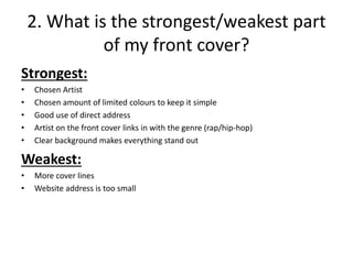 2. What is the strongest/weakest part
of my front cover?
Strongest:
• Chosen Artist
• Chosen amount of limited colours to keep it simple
• Good use of direct address
• Artist on the front cover links in with the genre (rap/hip-hop)
• Clear background makes everything stand out
Weakest:
• More cover lines
• Website address is too small
 