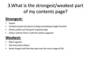 3.What is the strongest/weakest part
of my contents page?
Strongest:
• Layout
• Limited amount of colours to keep everything straight forward
• Artists outfits suit the genre (rap/hip-hop)
• Colour scheme links in with the whole magazine
Weakest:
• More regulars
• Too many dark colours
• Some images look like they take over the main image of P.G.
 