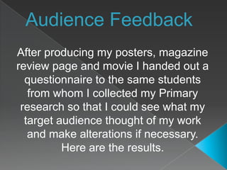 Audience Feedback After producing my posters, magazine review page and movie I handed out a questionnaire to the same students from whom I collected my Primary research so that I could see what my target audience thought of my work and make alterations if necessary. Here are the results. 