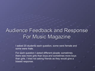 Audience Feedback and Response For Music Magazine I asked 20 students each question, some were female and some were male. For each question I asked different people; sometimes there was more girls than boys and sometimes more boys than girls. I tried not asking friends as they would give a biased response. 