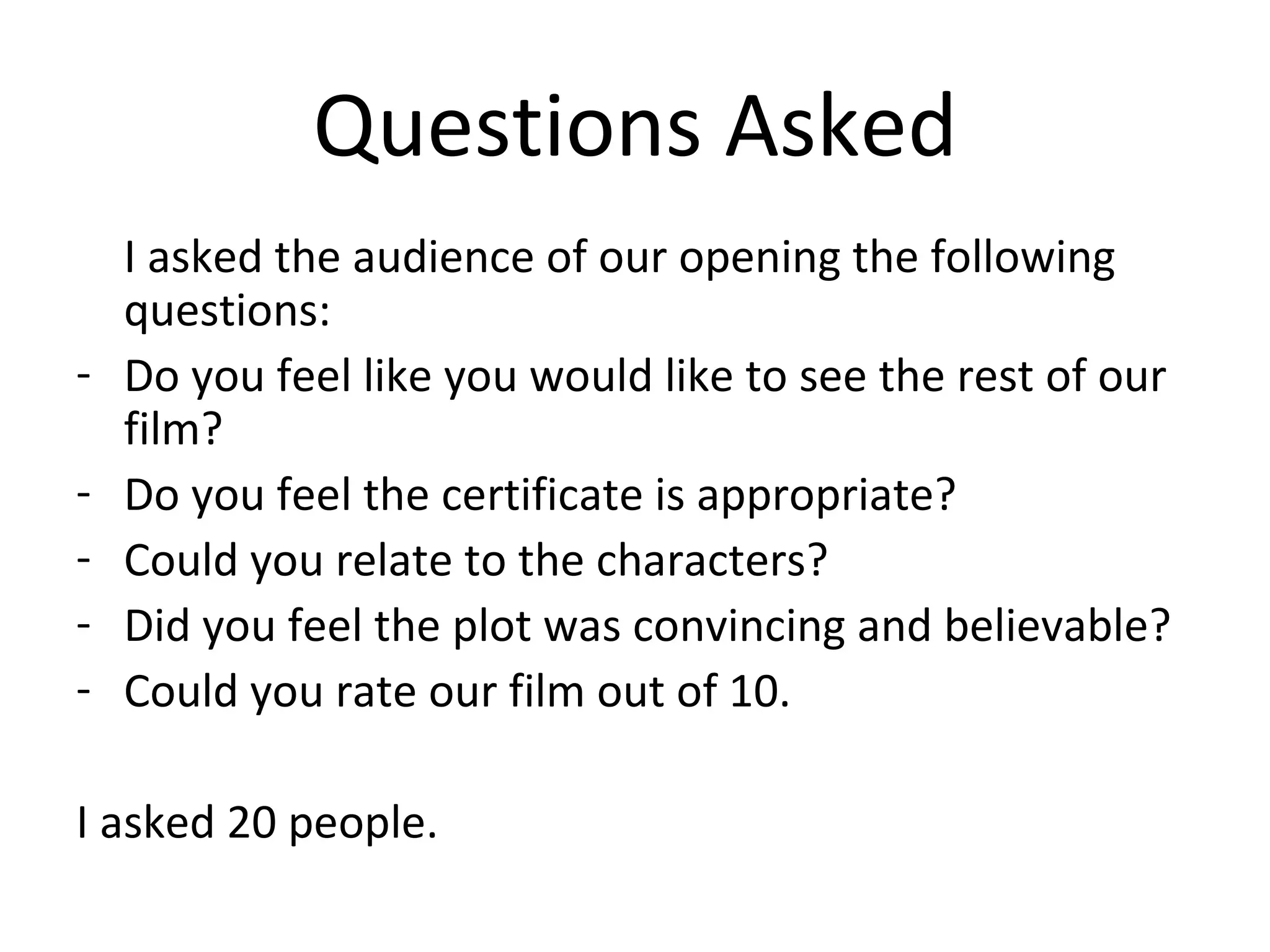 Questions Asked I asked the audience of our opening the following questions: Do you feel like you would like to see the rest of our film? Do you feel the certificate is appropriate? Could you relate to the characters? Did you feel the plot was convincing and believable? Could you rate our film out of 10. I asked 20 people. 