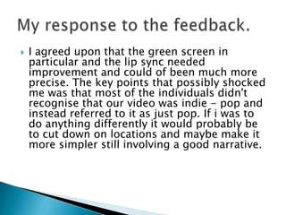 I agreed upon that the green screen in particular and the lip sync needed improvement and could of been much more precise. The key points that possibly shocked me was that most of the individuals didn't recognise that our video was indie - pop and instead referred to it as just pop. If i was to do anything differently it would probably be to cut down on locations and maybe make it more simpler still involving a good narrative.My response to the feedback.