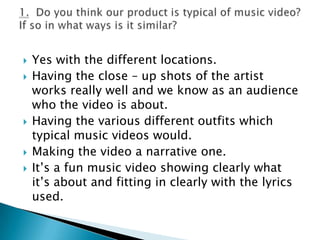 Yes with the different locations.Having the close – up shots of the artist works really well and we know as an audience who the video is about.Having the various different outfits which typical music videos would.Making the video a narrative one.It’s a fun music video showing clearly what it’s about and fitting in clearly with the lyrics used.1.  Do you think our product is typical of music video? If so in what ways is it similar?