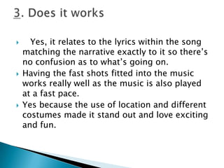   Yes, it relates to the lyrics within the song matching the narrative exactly to it so there’s no confusion as to what’s going on.Having the fast shots fitted into the music works really well as the music is also played at a fast pace.Yes because the use of location and different costumes made it stand out and love exciting and fun.3. Does it works