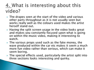 The drapes seen at the start of the video and various other parts throughout as it is not usually seen but works really well as the colours used makes the artist herself stand out.Having the split screen usage in the video looks great and makes you constantly focused upon what is going on within the music video, making it interesting to watch.The various props used such as the fake money, the wave produced within the car etc makes it seem a much more fun video rather than serious, which can make it seem boring.The special effects used, particularly the artist split into three sections looks interesting and quirky. 4. What is interesting about this video?