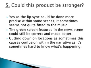 Yes as the lip sync could be done more precise within some scenes, it sometimes seems not quite fitted to the music.The green screen featured in the news scene could still be correct and made better.Cutting down on locations as sometimes this causes confusion within the narrative as it’s sometimes hard to know what’s happening.5. Could this product be stronger?