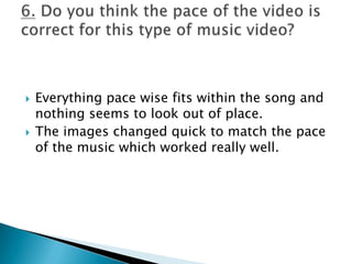 Everything pace wise fits within the song and nothing seems to look out of place.The images changed quick to match the pace of the music which worked really well.6. Do you think the pace of the video is correct for this type of music video?