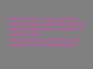 ‘ I liked the way the video jumped from black and white, it really made it clear that these were flashbacks and I enjoyed the contrast of colour.’ The black and white scenes were often brought up in the audience feedback. 