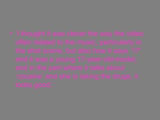 ‘ I thought it was clever the way the video often related to the music, particularly in the shot scene, but also how it says ’17’ and it was a young 17-year-old-model, and in the part where it talks about ‘cocaine’ and she is taking the drugs, it looks good.’  