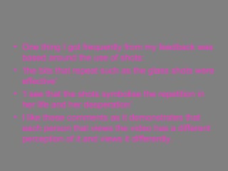 One thing I got frequently from my feedback was based around the use of shots: ‘ the bits that repeat such as the glass shots were effective’ ‘ I see that the shots symbolise the repetition in her life and her desperation’ I like these comments as it demonstrates that each person that views the video has a different perception of it and views it differently. 